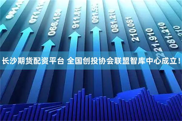 长沙期货配资平台 全国创投协会联盟智库中心成立！