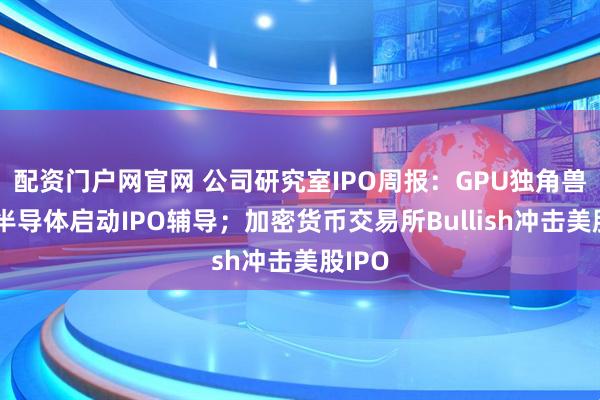 配资门户网官网 公司研究室IPO周报：GPU独角兽瀚博半导体启动IPO辅导；加密货币交易所Bullish冲击美股IPO