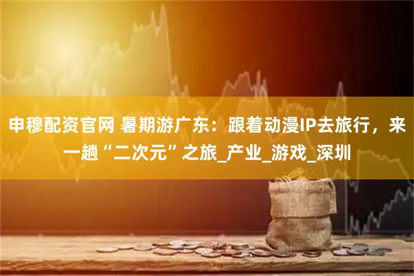 申穆配资官网 暑期游广东：跟着动漫IP去旅行，来一趟“二次元”之旅_产业_游戏_深圳