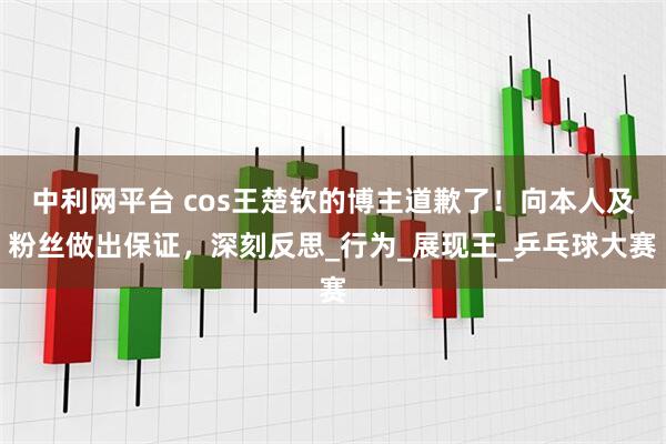 中利网平台 cos王楚钦的博主道歉了！向本人及粉丝做出保证，深刻反思_行为_展现王_乒乓球大赛