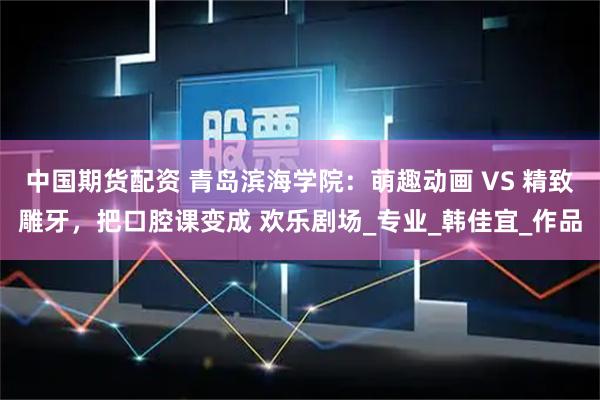 中国期货配资 青岛滨海学院：萌趣动画 VS 精致雕牙，把口腔课变成 欢乐剧场_专业_韩佳宜_作品