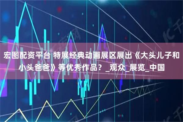 宏图配资平台 特展经典动画展区展出《大头儿子和小头爸爸》等优秀作品？_观众_展览_中国