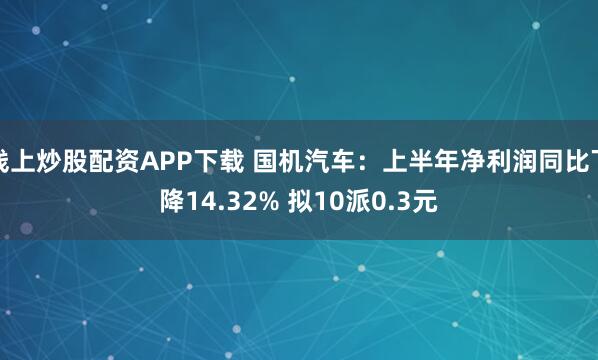 线上炒股配资APP下载 国机汽车：上半年净利润同比下降14.32% 拟10派0.3元