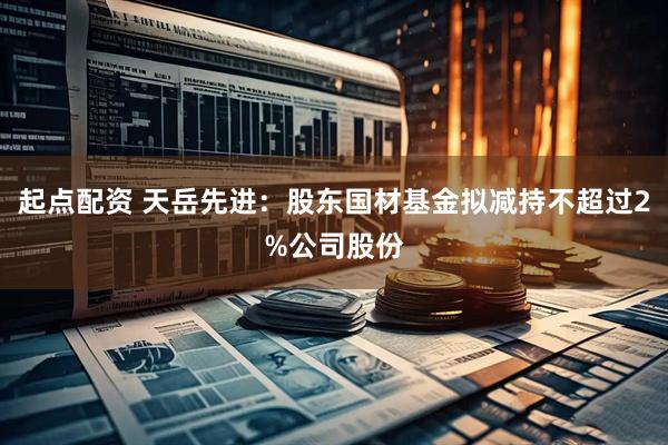起点配资 天岳先进：股东国材基金拟减持不超过2%公司股份