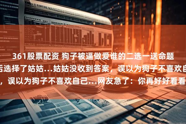 361股票配资 狗子被逼做爱谁的二选一送命题,悄悄打量主人的脸色后选择了姑姑…姑姑没收到答案,误以为狗子不喜欢自己…网友急了:你再好好看看呢…