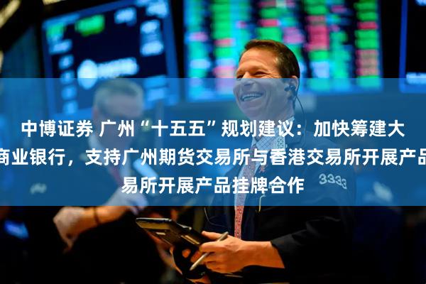 中博证券 广州“十五五”规划建议：加快筹建大湾区国际商业银行，支持广州期货交易所与香港交易所开展产品挂牌合作