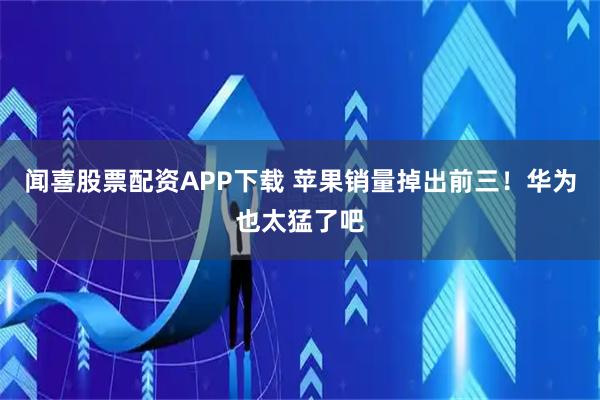 闻喜股票配资APP下载 苹果销量掉出前三！华为也太猛了吧